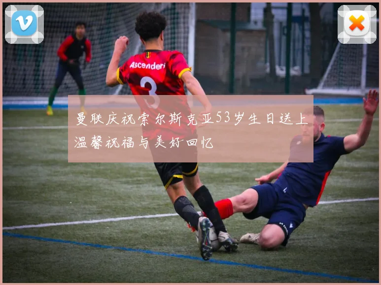 曼联庆祝索尔斯克亚53岁生日送上温馨祝福与美好回忆