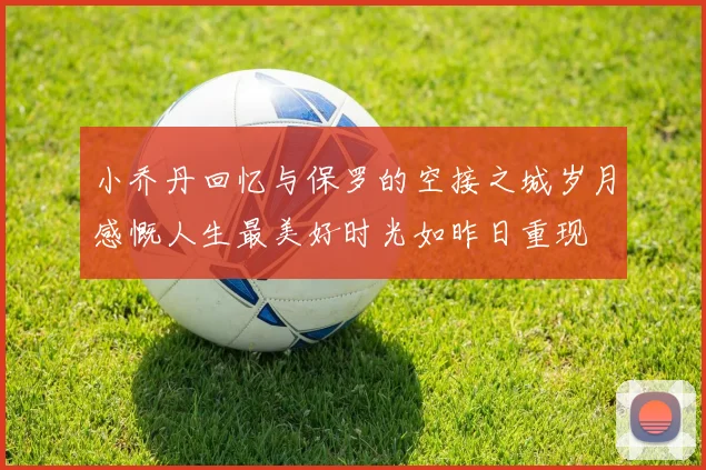 小乔丹回忆与保罗的空接之城岁月感慨人生最美好时光如昨日重现