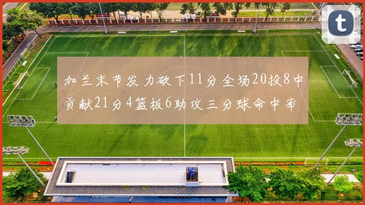 加兰末节发力砍下11分全场20投8中贡献21分4篮板6助攻三分球命中率高达375