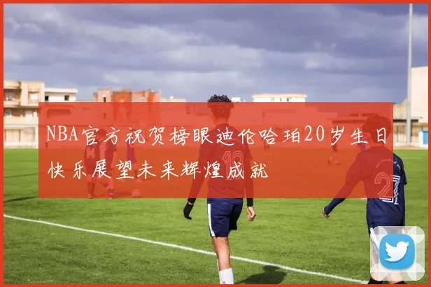 NBA官方祝贺榜眼迪伦哈珀20岁生日快乐展望未来辉煌成就