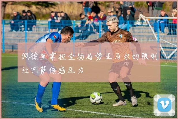 佩德里掌控全场局势亚马尔的限制让巴萨倍感压力