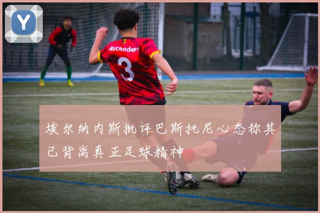 埃尔纳内斯批评巴斯托尼心态称其已背离真正足球精神