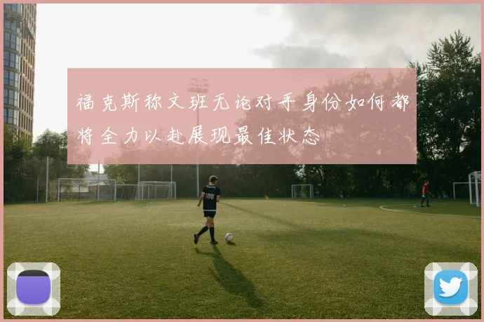 福克斯称文班无论对手身份如何都将全力以赴展现最佳状态