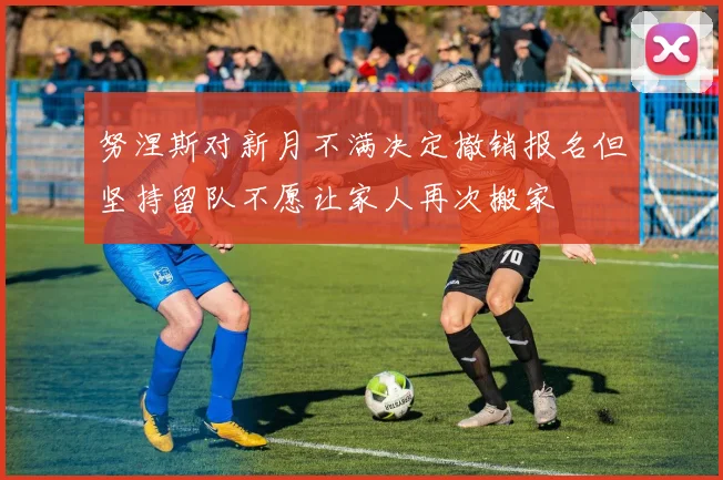 努涅斯对新月不满决定撤销报名但坚持留队不愿让家人再次搬家