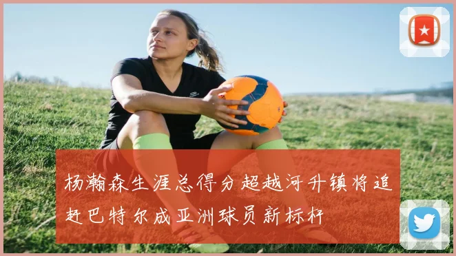 杨瀚森生涯总得分超越河升镇将追赶巴特尔成亚洲球员新标杆