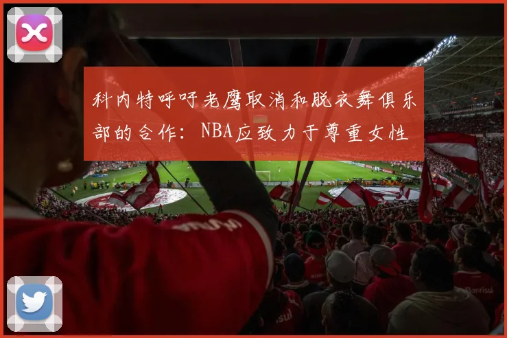 科内特呼吁老鹰取消和脱衣舞俱乐部的合作：NBA应致力于尊重女性