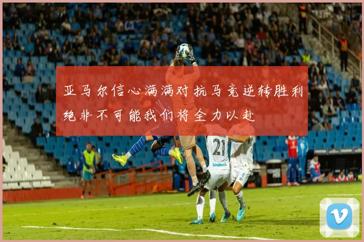 亚马尔信心满满对抗马竞逆转胜利绝非不可能我们将全力以赴