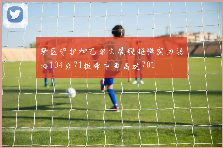 禁区守护神巴尔文展现超强实力场均104分71板命中率高达701